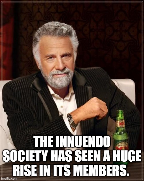 The Most Interesting Man In The World Meme | THE INNUENDO SOCIETY HAS SEEN A HUGE RISE IN ITS MEMBERS. | image tagged in memes,the most interesting man in the world | made w/ Imgflip meme maker