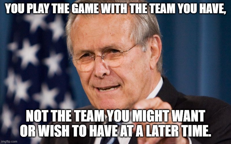 Donald Rumsfeld | YOU PLAY THE GAME WITH THE TEAM YOU HAVE, NOT THE TEAM YOU MIGHT WANT OR WISH TO HAVE AT A LATER TIME. | image tagged in donald rumsfeld | made w/ Imgflip meme maker