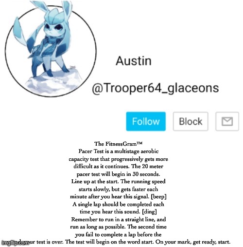Glaceon announcement | The FitnessGram™ Pacer Test is a multistage aerobic capacity test that progressively gets more difficult as it continues. The 20 meter pacer test will begin in 30 seconds. Line up at the start. The running speed starts slowly, but gets faster each minute after you hear this signal. [beep] A single lap should be completed each time you hear this sound. [ding] Remember to run in a straight line, and run as long as possible. The second time you fail to complete a lap before the sound, your test is over. The test will begin on the word start. On your mark, get ready, start. | image tagged in glaceon announcement | made w/ Imgflip meme maker