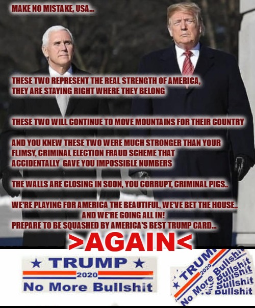 The American Warriors | MAKE NO MISTAKE, USA...
 
 
 
 
  
 
THESE TWO REPRESENT THE REAL STRENGTH OF AMERICA,
THEY ARE STAYING RIGHT WHERE THEY BELONG

 
 
THESE TWO WILL CONTINUE TO MOVE MOUNTAINS FOR THEIR COUNTRY

 
AND YOU KNEW THESE TWO WERE MUCH STRONGER THAN YOUR
FLIMSY, CRIMINAL ELECTION FRAUD SCHEME THAT
ACCIDENTALLY  GAVE YOU IMPOSSIBLE NUMBERS
 
THE WALLS ARE CLOSING IN SOON, YOU CORRUPT, CRIMINAL PIGS..
 
WE'RE PLAYING FOR AMERICA THE BEAUTIFUL, WE'VE BET THE HOUSE..
                                              AND WE'RE GOING ALL IN!
PREPARE TO BE SQUASHED BY AMERICA'S BEST TRUMP CARD... >AGAIN< | image tagged in trump 2020,america first,mike pence vp,trump train,donald trump thug life,mafia don | made w/ Imgflip meme maker