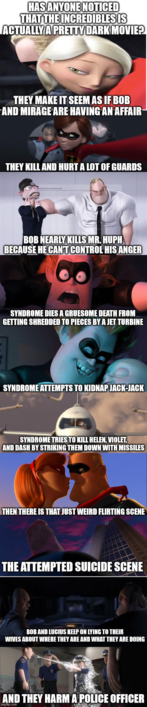 sorry if this is long but it is so true. just think about it. | HAS ANYONE NOTICED THAT THE INCREDIBLES IS ACTUALLY A PRETTY DARK MOVIE? THEY MAKE IT SEEM AS IF BOB AND MIRAGE ARE HAVING AN AFFAIR; THEY KILL AND HURT A LOT OF GUARDS; BOB NEARLY KILLS MR. HUPH BECAUSE HE CAN'T CONTROL HIS ANGER; SYNDROME DIES A GRUESOME DEATH FROM GETTING SHREDDED TO PIECES BY A JET TURBINE; SYNDROME ATTEMPTS TO KIDNAP JACK-JACK; SYNDROME TRIES TO KILL HELEN, VIOLET, AND DASH BY STRIKING THEM DOWN WITH MISSILES; THEN THERE IS THAT JUST WEIRD FLIRTING SCENE; THE ATTEMPTED SUICIDE SCENE; BOB AND LUCIUS KEEP ON LYING TO THEIR WIVES ABOUT WHERE THEY ARE AND WHAT THEY ARE DOING; AND THEY HARM A POLICE OFFICER | image tagged in blank white template,the incredibles | made w/ Imgflip meme maker