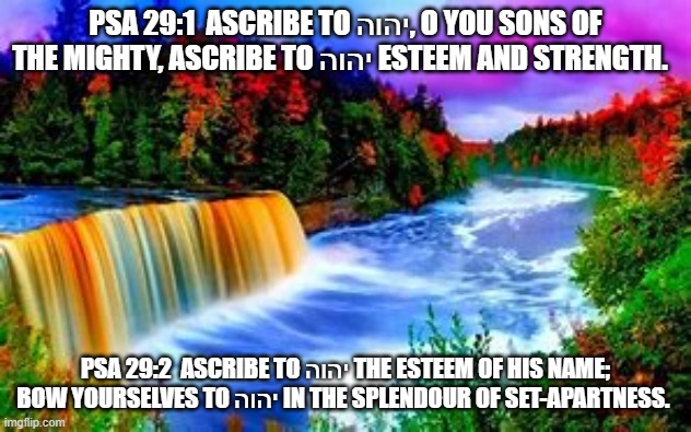 Psalms 29 | PSA 29:1  ASCRIBE TO יהוה, O YOU SONS OF THE MIGHTY, ASCRIBE TO יהוה ESTEEM AND STRENGTH.  ; PSA 29:2  ASCRIBE TO יהוה THE ESTEEM OF HIS NAME; BOW YOURSELVES TO יהוה IN THE SPLENDOUR OF SET-APARTNESS. | image tagged in old testament | made w/ Imgflip meme maker