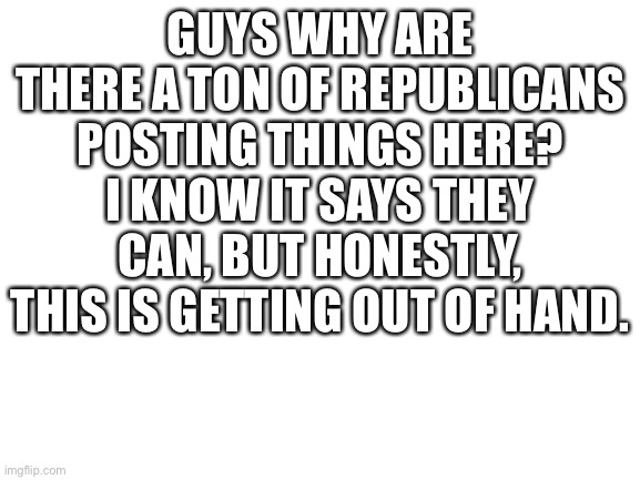 Blank White Template | GUYS WHY ARE THERE A TON OF REPUBLICANS POSTING THINGS HERE? I KNOW IT SAYS THEY CAN, BUT HONESTLY, THIS IS GETTING OUT OF HAND. | image tagged in blank white template | made w/ Imgflip meme maker