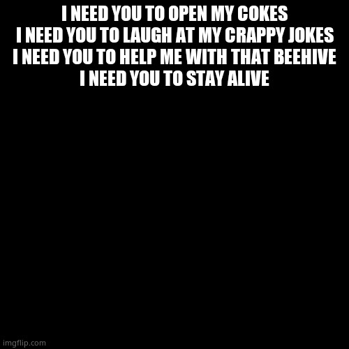 I need you, a short original poem. SEND TO A SUICIDAL FRIEND! | I NEED YOU TO OPEN MY COKES
I NEED YOU TO LAUGH AT MY CRAPPY JOKES
I NEED YOU TO HELP ME WITH THAT BEEHIVE
I NEED YOU TO STAY ALIVE | image tagged in plain black template | made w/ Imgflip meme maker