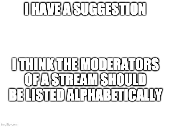 Blank White Template | I HAVE A SUGGESTION; I THINK THE MODERATORS OF A STREAM SHOULD BE LISTED ALPHABETICALLY | image tagged in blank white template | made w/ Imgflip meme maker