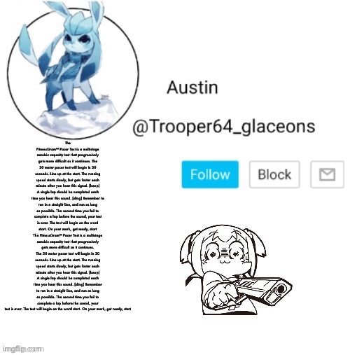 Glaceon announcement | The FitnessGram™ Pacer Test is a multistage aerobic capacity test that progressively gets more difficult as it continues. The 20 meter pacer test will begin in 30 seconds. Line up at the start. The running speed starts slowly, but gets faster each minute after you hear this signal. [beep] A single lap should be completed each time you hear this sound. [ding] Remember to run in a straight line, and run as long as possible. The second time you fail to complete a lap before the sound, your test is over. The test will begin on the word start. On your mark, get ready, start The FitnessGram™ Pacer Test is a multistage aerobic capacity test that progressively gets more difficult as it continues. The 20 meter pacer test will begin in 30 seconds. Line up at the start. The running speed starts slowly, but gets faster each minute after you hear this signal. [beep] A single lap should be completed each time you hear this sound. [ding] Remember to run in a straight line, and run as long as possible. The second time you fail to complete a lap before the sound, your test is over. The test will begin on the word start. On your mark, get ready, start | image tagged in glaceon announcement | made w/ Imgflip meme maker