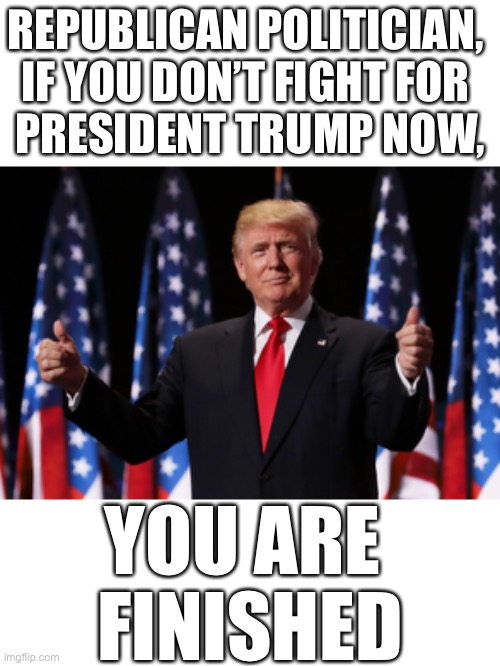 Republican politician, if you don’t fight for President Trump now, you are finished! | REPUBLICAN POLITICIAN, 

IF YOU DON’T FIGHT FOR 
PRESIDENT TRUMP NOW, YOU ARE 
FINISHED | image tagged in president trump,election 2020,election fraud,voter fraud,democrat party,republican party | made w/ Imgflip meme maker