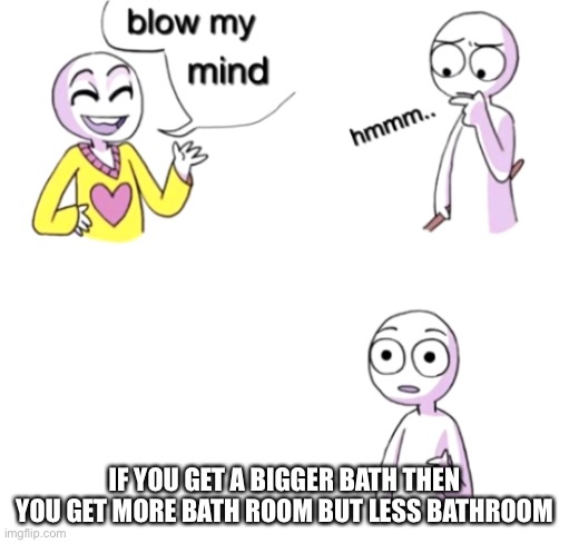 Blow my mind | IF YOU GET A BIGGER BATH THEN YOU GET MORE BATH ROOM BUT LESS BATHROOM | image tagged in blow my mind | made w/ Imgflip meme maker
