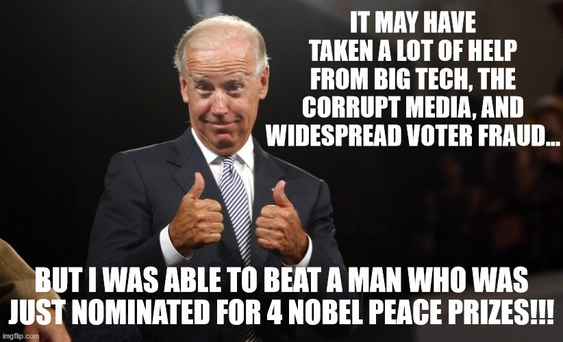 how biden really won | IT MAY HAVE TAKEN A LOT OF HELP FROM BIG TECH, THE CORRUPT MEDIA, AND WIDESPREAD VOTER FRAUD... BUT I WAS ABLE TO BEAT A MAN WHO WAS JUST NOMINATED FOR 4 NOBEL PEACE PRIZES!!! | image tagged in biden thumbs up 2 | made w/ Imgflip meme maker