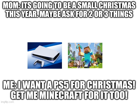 Think about hippopotamus for christmas. It works for the tune. | MOM: ITS GOING TO BE A SMALL CHRISTMAS THIS YEAR. MAYBE ASK FOR 2 OR 3 THINGS; ME: I WANT A PS5 FOR CHRISTMAS! GET ME MINECRAFT FOR IT TOO! | image tagged in blank white template,ps5,minecraft,christmas,memes | made w/ Imgflip meme maker