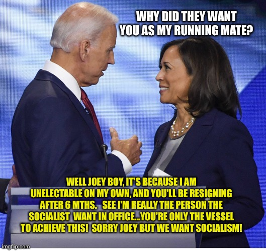Biden Kamala | WHY DID THEY WANT YOU AS MY RUNNING MATE? WELL JOEY BOY, IT'S BECAUSE I AM UNELECTABLE ON MY OWN, AND YOU'LL BE RESIGNING AFTER 6 MTHS.   SEE I'M REALLY THE PERSON THE SOCIALIST  WANT IN OFFICE...YOU'RE ONLY THE VESSEL TO ACHIEVE THIS!  SORRY JOEY BUT WE WANT SOCIALISM! | image tagged in biden kamala | made w/ Imgflip meme maker