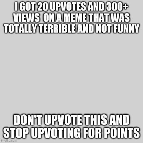 stop doing this | I GOT 20 UPVOTES AND 300+ VIEWS  ON A MEME THAT WAS TOTALLY TERRIBLE AND NOT FUNNY; DON'T UPVOTE THIS AND STOP UPVOTING FOR POINTS | image tagged in upvote begging,upvote,upvotes,no upvotes | made w/ Imgflip meme maker