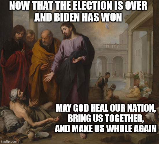 May God Bless the USA | NOW THAT THE ELECTION IS OVER
AND BIDEN HAS WON; MAY GOD HEAL OUR NATION,
BRING US TOGETHER,
AND MAKE US WHOLE AGAIN | image tagged in christ healing,biden won | made w/ Imgflip meme maker