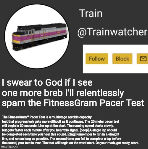 Trainwatcher Announcement | I swear to God if I see one more breb I'll relentlessly spam the FitnessGram Pacer Test; The FitnessGram™ Pacer Test is a multistage aerobic capacity test that progressively gets more difficult as it continues. The 20 meter pacer test will begin in 30 seconds. Line up at the start. The running speed starts slowly, but gets faster each minute after you hear this signal. [beep] A single lap should be completed each time you hear this sound. [ding] Remember to run in a straight line, and run as long as possible. The second time you fail to complete a lap before the sound, your test is over. The test will begin on the word start. On your mark, get ready, start. | image tagged in trainwatcher announcement | made w/ Imgflip meme maker