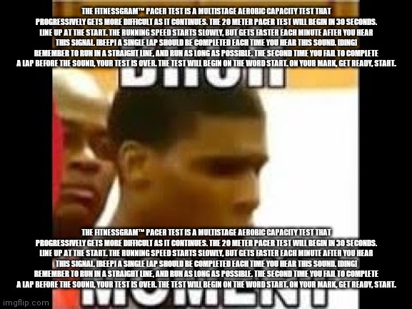 bruh moment | THE FITNESSGRAM™ PACER TEST IS A MULTISTAGE AEROBIC CAPACITY TEST THAT PROGRESSIVELY GETS MORE DIFFICULT AS IT CONTINUES. THE 20 METER PACER TEST WILL BEGIN IN 30 SECONDS. LINE UP AT THE START. THE RUNNING SPEED STARTS SLOWLY, BUT GETS FASTER EACH MINUTE AFTER YOU HEAR THIS SIGNAL. [BEEP] A SINGLE LAP SHOULD BE COMPLETED EACH TIME YOU HEAR THIS SOUND. [DING] REMEMBER TO RUN IN A STRAIGHT LINE, AND RUN AS LONG AS POSSIBLE. THE SECOND TIME YOU FAIL TO COMPLETE A LAP BEFORE THE SOUND, YOUR TEST IS OVER. THE TEST WILL BEGIN ON THE WORD START. ON YOUR MARK, GET READY, START. THE FITNESSGRAM™ PACER TEST IS A MULTISTAGE AEROBIC CAPACITY TEST THAT PROGRESSIVELY GETS MORE DIFFICULT AS IT CONTINUES. THE 20 METER PACER TEST WILL BEGIN IN 30 SECONDS. LINE UP AT THE START. THE RUNNING SPEED STARTS SLOWLY, BUT GETS FASTER EACH MINUTE AFTER YOU HEAR THIS SIGNAL. [BEEP] A SINGLE LAP SHOULD BE COMPLETED EACH TIME YOU HEAR THIS SOUND. [DING] REMEMBER TO RUN IN A STRAIGHT LINE, AND RUN AS LONG AS POSSIBLE. THE SECOND TIME YOU FAIL TO COMPLETE A LAP BEFORE THE SOUND, YOUR TEST IS OVER. THE TEST WILL BEGIN ON THE WORD START. ON YOUR MARK, GET READY, START. | image tagged in bruh moment | made w/ Imgflip meme maker