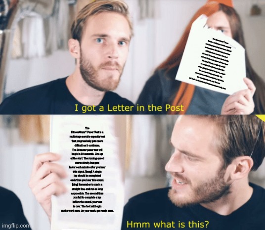 PewDiePie gets a letter | The FitnessGram™ Pacer Test is a multistage aerobic capacity test that progressively gets more difficult as it continues. The 20 meter pacer test will begin in 30 seconds. Line up at the start. The running speed starts slowly, but gets faster each minute after you hear this signal. [beep] A single lap should be completed each time you hear this sound. [ding] Remember to run in a straight line, and run as long as possible. The second time you fail to complete a lap before the sound, your test is over. The test will begin on the word start. On your mark, get ready, start. The FitnessGram™ Pacer Test is a multistage aerobic capacity test that progressively gets more difficult as it continues. The 20 meter pacer test will begin in 30 seconds. Line up at the start. The running speed starts slowly, but gets faster each minute after you hear this signal. [beep] A single lap should be completed each time you hear this sound. [ding] Remember to run in a straight line, and run as long as possible. The second time you fail to complete a lap before the sound, your test is over. The test will begin on the word start. On your mark, get ready, start. | image tagged in pewdiepie gets a letter | made w/ Imgflip meme maker