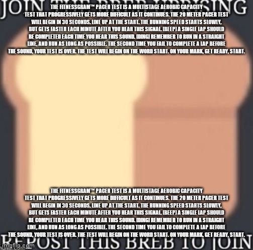Join the breb uprising | THE FITNESSGRAM™ PACER TEST IS A MULTISTAGE AEROBIC CAPACITY TEST THAT PROGRESSIVELY GETS MORE DIFFICULT AS IT CONTINUES. THE 20 METER PACER TEST WILL BEGIN IN 30 SECONDS. LINE UP AT THE START. THE RUNNING SPEED STARTS SLOWLY, BUT GETS FASTER EACH MINUTE AFTER YOU HEAR THIS SIGNAL. [BEEP] A SINGLE LAP SHOULD BE COMPLETED EACH TIME YOU HEAR THIS SOUND. [DING] REMEMBER TO RUN IN A STRAIGHT LINE, AND RUN AS LONG AS POSSIBLE. THE SECOND TIME YOU FAIL TO COMPLETE A LAP BEFORE THE SOUND, YOUR TEST IS OVER. THE TEST WILL BEGIN ON THE WORD START. ON YOUR MARK, GET READY, START. THE FITNESSGRAM™ PACER TEST IS A MULTISTAGE AEROBIC CAPACITY TEST THAT PROGRESSIVELY GETS MORE DIFFICULT AS IT CONTINUES. THE 20 METER PACER TEST WILL BEGIN IN 30 SECONDS. LINE UP AT THE START. THE RUNNING SPEED STARTS SLOWLY, BUT GETS FASTER EACH MINUTE AFTER YOU HEAR THIS SIGNAL. [BEEP] A SINGLE LAP SHOULD BE COMPLETED EACH TIME YOU HEAR THIS SOUND. [DING] REMEMBER TO RUN IN A STRAIGHT LINE, AND RUN AS LONG AS POSSIBLE. THE SECOND TIME YOU FAIL TO COMPLETE A LAP BEFORE THE SOUND, YOUR TEST IS OVER. THE TEST WILL BEGIN ON THE WORD START. ON YOUR MARK, GET READY, START. | image tagged in join the breb uprising | made w/ Imgflip meme maker