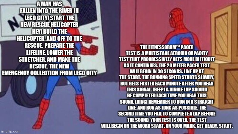 spiderman pointing at spiderman | THE FITNESSGRAM™ PACER TEST IS A MULTISTAGE AEROBIC CAPACITY TEST THAT PROGRESSIVELY GETS MORE DIFFICULT AS IT CONTINUES. THE 20 METER PACER TEST WILL BEGIN IN 30 SECONDS. LINE UP AT THE START. THE RUNNING SPEED STARTS SLOWLY, BUT GETS FASTER EACH MINUTE AFTER YOU HEAR THIS SIGNAL. [BEEP] A SINGLE LAP SHOULD BE COMPLETED EACH TIME YOU HEAR THIS SOUND. [DING] REMEMBER TO RUN IN A STRAIGHT LINE, AND RUN AS LONG AS POSSIBLE. THE SECOND TIME YOU FAIL TO COMPLETE A LAP BEFORE THE SOUND, YOUR TEST IS OVER. THE TEST WILL BEGIN ON THE WORD START. ON YOUR MARK, GET READY, START. A MAN HAS FALLEN INTO THE RIVER IN LEGO CITY! START THE NEW RESCUE HELICOPTER
HEY! BUILD THE HELICOPTER, AND OFF TO THE RESCUE. PREPARE THE LIFELINE, LOWER THE STRETCHER, AND MAKE THE RESCUE. THE NEW EMERGENCY COLLECTION FROM LEGO CITY | image tagged in spiderman pointing at spiderman | made w/ Imgflip meme maker