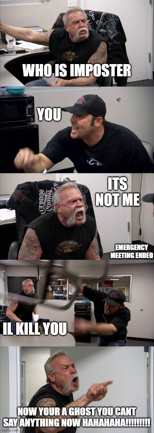 American Chopper Argument | WHO IS IMPOSTER; YOU; ITS NOT ME; EMERGENCY MEETING ENDED; IL KILL YOU; NOW YOUR A GHOST YOU CANT SAY ANYTHING NOW HAHAHAHA!!!!!!!!! | image tagged in memes,american chopper argument | made w/ Imgflip meme maker