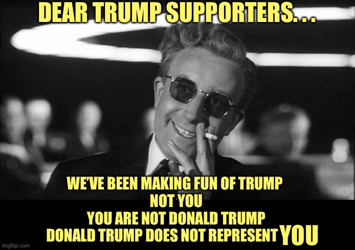 Doctor Strangelove says... | DEAR TRUMP SUPPORTERS. . . WE’VE BEEN MAKING FUN OF TRUMP 
NOT YOU
YOU ARE NOT DONALD TRUMP
DONALD TRUMP DOES NOT REPRESENT YOU | image tagged in doctor strangelove says | made w/ Imgflip meme maker
