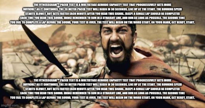 Sparta Leonidas | THE FITNESSGRAM™ PACER TEST IS A MULTISTAGE AEROBIC CAPACITY TEST THAT PROGRESSIVELY GETS MORE DIFFICULT AS IT CONTINUES. THE 20 METER PACER TEST WILL BEGIN IN 30 SECONDS. LINE UP AT THE START. THE RUNNING SPEED STARTS SLOWLY, BUT GETS FASTER EACH MINUTE AFTER YOU HEAR THIS SIGNAL. [BEEP] A SINGLE LAP SHOULD BE COMPLETED EACH TIME YOU HEAR THIS SOUND. [DING] REMEMBER TO RUN IN A STRAIGHT LINE, AND RUN AS LONG AS POSSIBLE. THE SECOND TIME YOU FAIL TO COMPLETE A LAP BEFORE THE SOUND, YOUR TEST IS OVER. THE TEST WILL BEGIN ON THE WORD START. ON YOUR MARK, GET READY, START. THE FITNESSGRAM™ PACER TEST IS A MULTISTAGE AEROBIC CAPACITY TEST THAT PROGRESSIVELY GETS MORE DIFFICULT AS IT CONTINUES. THE 20 METER PACER TEST WILL BEGIN IN 30 SECONDS. LINE UP AT THE START. THE RUNNING SPEED STARTS SLOWLY, BUT GETS FASTER EACH MINUTE AFTER YOU HEAR THIS SIGNAL. [BEEP] A SINGLE LAP SHOULD BE COMPLETED EACH TIME YOU HEAR THIS SOUND. [DING] REMEMBER TO RUN IN A STRAIGHT LINE, AND RUN AS LONG AS POSSIBLE. THE SECOND TIME YOU FAIL TO COMPLETE A LAP BEFORE THE SOUND, YOUR TEST IS OVER. THE TEST WILL BEGIN ON THE WORD START. ON YOUR MARK, GET READY, START. | image tagged in memes,sparta leonidas | made w/ Imgflip meme maker