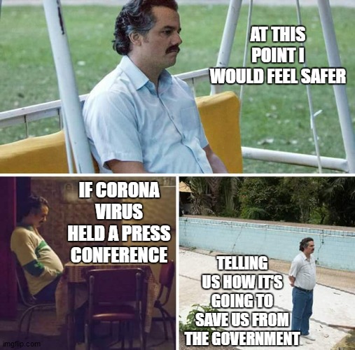I'm not ready to be shut down again. On an up note, I am an essential. On a down note, I am an essential. | AT THIS POINT I WOULD FEEL SAFER; IF CORONA VIRUS HELD A PRESS CONFERENCE; TELLING US HOW IT'S GOING TO SAVE US FROM THE GOVERNMENT | image tagged in memes,sad pablo escobar,random,corona virus,politics | made w/ Imgflip meme maker