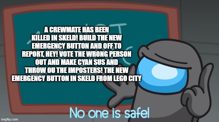 The new emergency button from lego city | A CREWMATE HAS BEEN KILLED IN SKELD! BUILD THE NEW EMERGENCY BUTTON AND OFF TO REPORT, HEY! VOTE THE WRONG PERSON OUT AND MAKE CYAN SUS AND THROW OU THE IMPOSTERS! THE NEW EMERGENCY BUTTON IN SKELD FROM LEGO CITY | image tagged in no one is safe | made w/ Imgflip meme maker