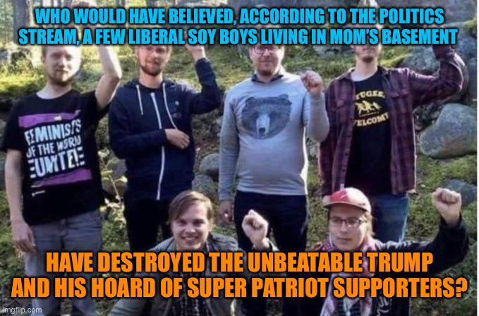 Soy boys kicked Trumps butt | WHO WOULD HAVE BELIEVED, ACCORDING TO THE POLITICS STREAM, A FEW LIBERAL SOY BOYS LIVING IN MOM’S BASEMENT; HAVE DESTROYED THE UNBEATABLE TRUMP AND HIS HOARD OF SUPER PATRIOT SUPPORTERS? | image tagged in soy boys,funny,election 2020,winner,joe biden,lol so funny | made w/ Imgflip meme maker
