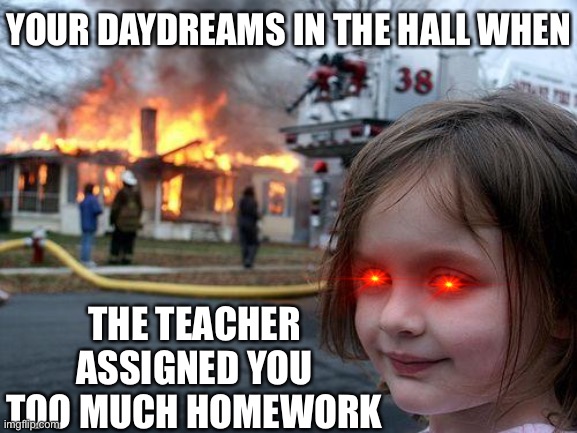 Disaster Girl | YOUR DAYDREAMS IN THE HALL WHEN; THE TEACHER ASSIGNED YOU TOO MUCH HOMEWORK | image tagged in memes,disaster girl | made w/ Imgflip meme maker