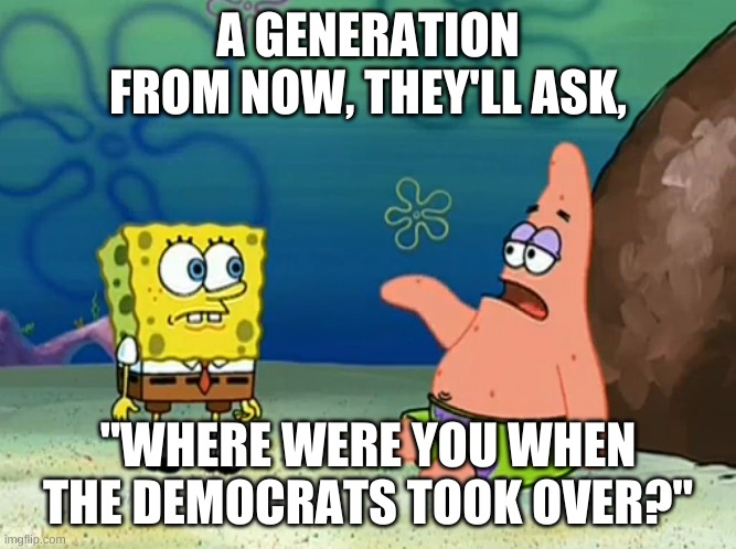 Where were you when the Democrats took over? | A GENERATION FROM NOW, THEY'LL ASK, "WHERE WERE YOU WHEN THE DEMOCRATS TOOK OVER?" | image tagged in political meme,politics,democratic party,republican party,political humor,badass spongebob and patrick | made w/ Imgflip meme maker