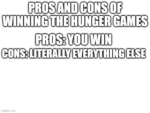 hunger games as hunger games | PROS AND CONS OF WINNING THE HUNGER GAMES; PROS: YOU WIN; CONS: LITERALLY EVERYTHING ELSE | image tagged in blank white template | made w/ Imgflip meme maker