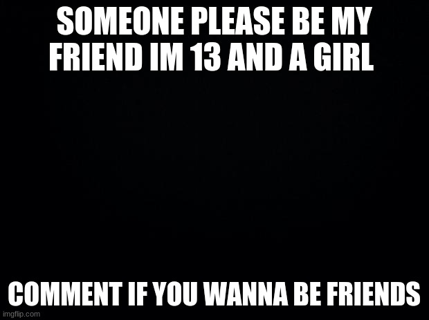 I need friends | SOMEONE PLEASE BE MY FRIEND IM 13 AND A GIRL; COMMENT IF YOU WANNA BE FRIENDS | image tagged in black background | made w/ Imgflip meme maker