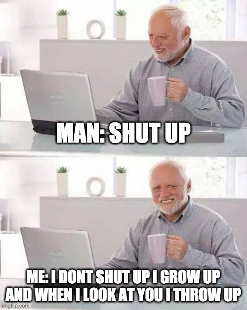 Hide the Pain Harold | MAN: SHUT UP; ME: I DONT SHUT UP I GROW UP AND WHEN I LOOK AT YOU I THROW UP | image tagged in memes,hide the pain harold | made w/ Imgflip meme maker