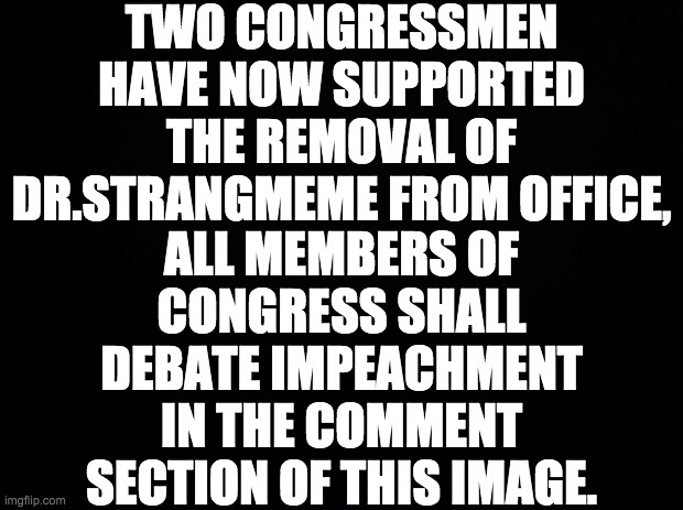 This is the first official congressional debate | TWO CONGRESSMEN HAVE NOW SUPPORTED THE REMOVAL OF DR.STRANGMEME FROM OFFICE, ALL MEMBERS OF CONGRESS SHALL DEBATE IMPEACHMENT IN THE COMMENT SECTION OF THIS IMAGE. | image tagged in black background,memes,politics | made w/ Imgflip meme maker
