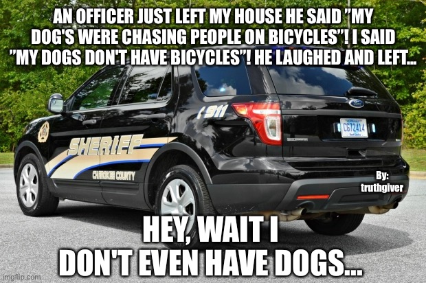 The Law Oh No | AN OFFICER JUST LEFT MY HOUSE HE SAID ”MY DOG'S WERE CHASING PEOPLE ON BICYCLES”! I SAID ”MY DOGS DON'T HAVE BICYCLES”! HE LAUGHED AND LEFT... By:
truthgiver; HEY, WAIT I DON'T EVEN HAVE DOGS... | image tagged in dogs | made w/ Imgflip meme maker