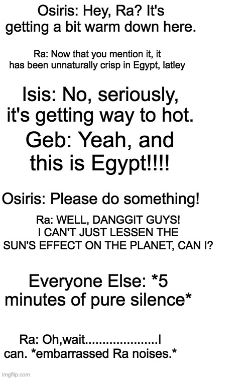 Haha Ra. | Osiris: Hey, Ra? It's getting a bit warm down here. Ra: Now that you mention it, it has been unnaturally crisp in Egypt, latley; Isis: No, seriously, it's getting way to hot. Geb: Yeah, and this is Egypt!!!! Osiris: Please do something! Ra: WELL, DANGGIT GUYS! I CAN'T JUST LESSEN THE SUN'S EFFECT ON THE PLANET, CAN I? Everyone Else: *5 minutes of pure silence*; Ra: Oh,wait.....................I can. *embarrassed Ra noises.* | image tagged in blank white template | made w/ Imgflip meme maker