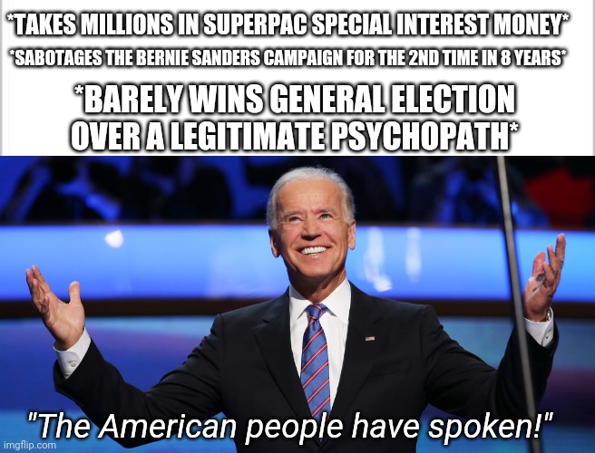 *TAKES MILLIONS IN SUPERPAC SPECIAL INTEREST MONEY*; *SABOTAGES THE BERNIE SANDERS CAMPAIGN FOR THE 2ND TIME IN 8 YEARS*; *BARELY WINS GENERAL ELECTION OVER A LEGITIMATE PSYCHOPATH*; "The American people have spoken!" | image tagged in joe biden,election 2020,bernie sanders,donald trump,america,memes | made w/ Imgflip meme maker