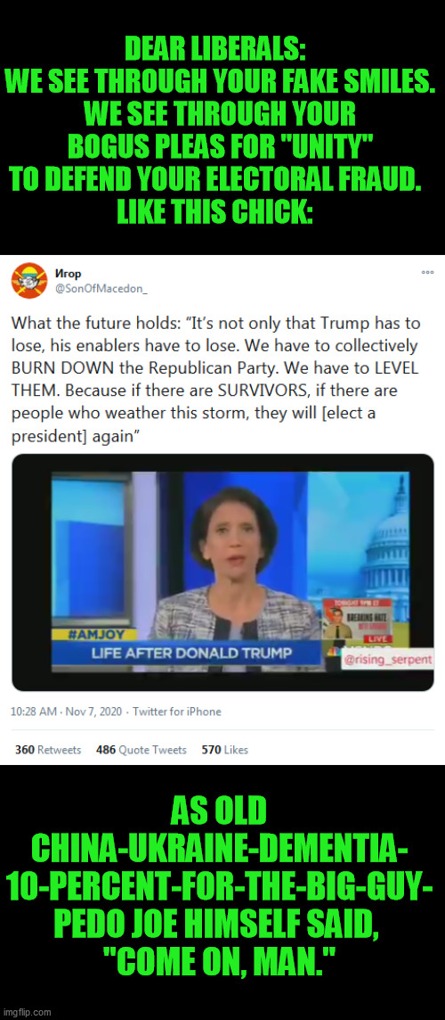 The corruption that let pedo Joe Biden get away with fiscal murder is the same evil committing his electoral fraud everywhere | DEAR LIBERALS:  
WE SEE THROUGH YOUR FAKE SMILES.
WE SEE THROUGH YOUR BOGUS PLEAS FOR "UNITY"
TO DEFEND YOUR ELECTORAL FRAUD.  
LIKE THIS CHICK:; AS OLD CHINA-UKRAINE-DEMENTIA- 10-PERCENT-FOR-THE-BIG-GUY- PEDO JOE HIMSELF SAID, 
"COME ON, MAN." | image tagged in joe biden,corruption,democrat retribution,sham unity,election 2020 | made w/ Imgflip meme maker