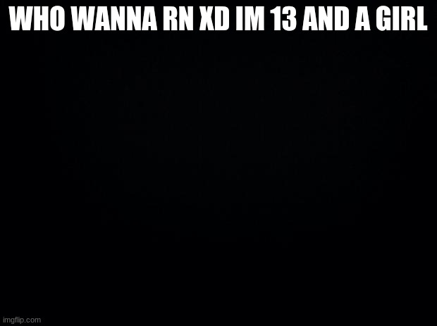 Black background | WHO WANNA RN XD IM 13 AND A GIRL | image tagged in black background | made w/ Imgflip meme maker