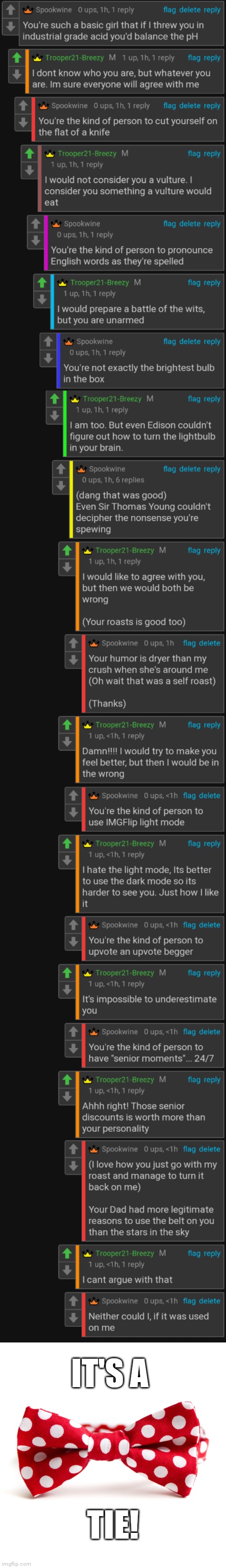 We are on good terms, if you couldn't tell from the way we talked and my upvoting her comments. This was entirely for fun. | IT'S A; TIE! | image tagged in bow tie,roasting,battle,rare insults | made w/ Imgflip meme maker