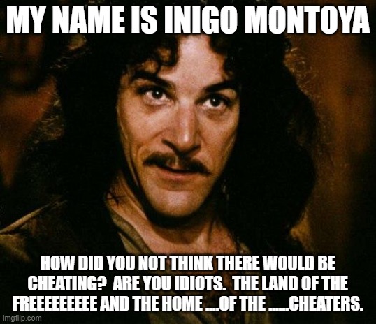 You should have known it would happen | MY NAME IS INIGO MONTOYA; HOW DID YOU NOT THINK THERE WOULD BE CHEATING?  ARE YOU IDIOTS.  THE LAND OF THE FREEEEEEEEE AND THE HOME ....OF THE ......CHEATERS. | image tagged in memes,inigo montoya | made w/ Imgflip meme maker