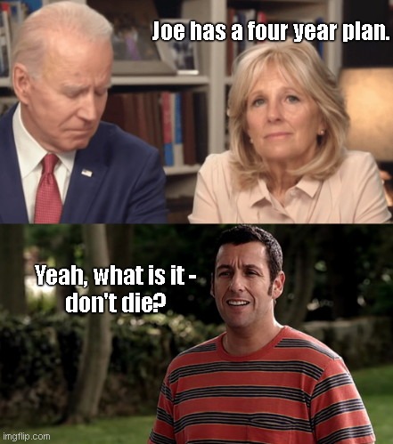 Jill Biden talks about Joe's plan | Joe has a four year plan. Yeah, what is it -
don't die? | image tagged in jill biden on joe biden,election 2020,adam sandler,decrepit joe,joe biden,political humor | made w/ Imgflip meme maker