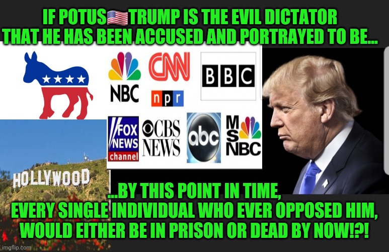 Dictator or Liberator | IF POTUS🇺🇸TRUMP IS THE EVIL DICTATOR THAT HE HAS BEEN ACCUSED AND PORTRAYED TO BE... ...BY THIS POINT IN TIME,
EVERY SINGLE INDIVIDUAL WHO EVER OPPOSED HIM,
WOULD EITHER BE IN PRISON OR DEAD BY NOW!?! | image tagged in msm narrative,ds cabal agenda,fear lies and deceit,think for yourself | made w/ Imgflip meme maker