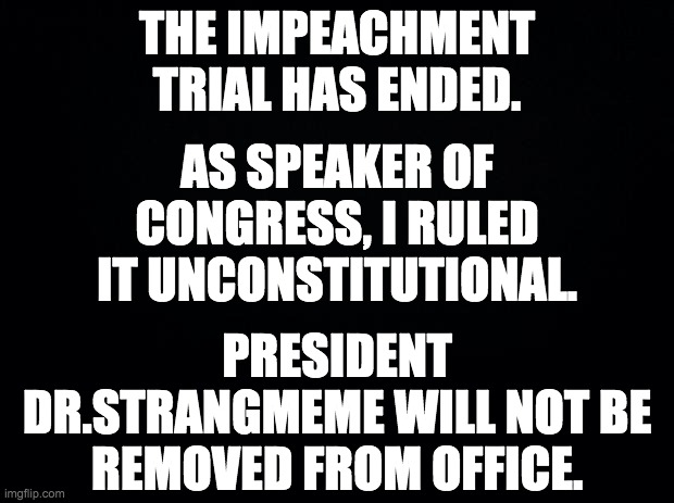 Thank you to the members of congress who participated in the trial | THE IMPEACHMENT TRIAL HAS ENDED. AS SPEAKER OF CONGRESS, I RULED IT UNCONSTITUTIONAL. PRESIDENT DR.STRANGMEME WILL NOT BE REMOVED FROM OFFICE. | image tagged in black background,memes,politics | made w/ Imgflip meme maker