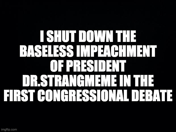 This was as baseless as the impeachment of Donald Trump | I SHUT DOWN THE BASELESS IMPEACHMENT OF PRESIDENT DR.STRANGMEME IN THE FIRST CONGRESSIONAL DEBATE | image tagged in black background,memes,politics | made w/ Imgflip meme maker