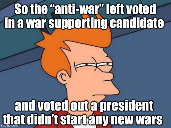Sounds about right | So the “anti-war” left voted in a war supporting candidate; and voted out a president that didn’t start any new wars | image tagged in memes,futurama fry,election 2020 | made w/ Imgflip meme maker