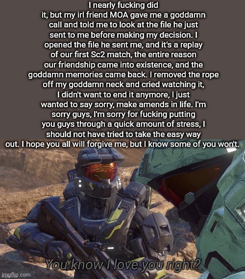 I didnt wait til morning to post this, cause I immediately knew if I didn't it would start panic. I came back so you guys would | I nearly fucking did it, but my irl friend MOA gave me a goddamn call and told me to look at the file he just sent to me before making my decision. I opened the file he sent me, and it's a replay of our first Sc2 match, the entire reason our friendship came into existence, and the goddamn memories came back. I removed the rope off my goddamn neck and cried watching it, I didn't want to end it anymore, I just wanted to say sorry, make amends in life. I'm sorry guys, I'm sorry for fucking putting you guys through a quick amount of stress, I should not have tried to take the easy way out. I hope you all will forgive me, but I know some of you won't. | image tagged in you know that i love you right | made w/ Imgflip meme maker