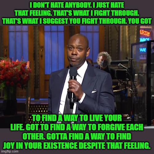 Is it wrong that I find more inspiration from Chappelle than I did from Biden's victory lap speech on Saturday? | I DON'T HATE ANYBODY. I JUST HATE THAT FEELING. THAT'S WHAT I FIGHT THROUGH. THAT'S WHAT I SUGGEST YOU FIGHT THROUGH. YOU GOT; TO FIND A WAY TO LIVE YOUR LIFE. GOT TO FIND A WAY TO FORGIVE EACH OTHER. GOTTA FIND A WAY TO FIND JOY IN YOUR EXISTENCE DESPITE THAT FEELING. | image tagged in snl chappelle,joe biden,snl,forgiveness,inspirational quote | made w/ Imgflip meme maker