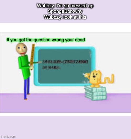 Baldi when he raids | Wubbzy: I'm so messed up
SpongeBob:why
Wubbzy: look at this; If you get the question wrong your dead | image tagged in baldi's basics,wubbzy | made w/ Imgflip meme maker