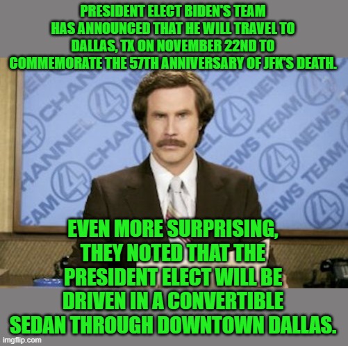 Ron Burgundy Meme | PRESIDENT ELECT BIDEN'S TEAM HAS ANNOUNCED THAT HE WILL TRAVEL TO DALLAS, TX ON NOVEMBER 22ND TO COMMEMORATE THE 57TH ANNIVERSARY OF JFK'S D | image tagged in memes,ron burgundy | made w/ Imgflip meme maker